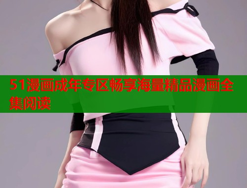 51漫画成年专区畅享海量精品漫画全集阅读