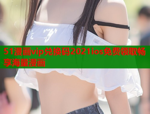 51漫画vip兑换码2021ios免费领取畅享海量漫画